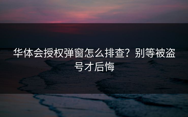 华体会授权弹窗怎么排查？别等被盗号才后悔