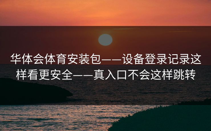 华体会体育安装包——设备登录记录这样看更安全——真入口不会这样跳转
