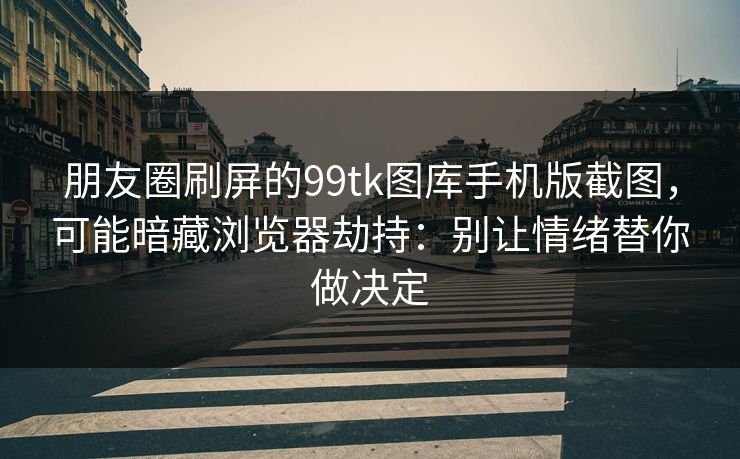 朋友圈刷屏的99tk图库手机版截图，可能暗藏浏览器劫持：别让情绪替你做决定