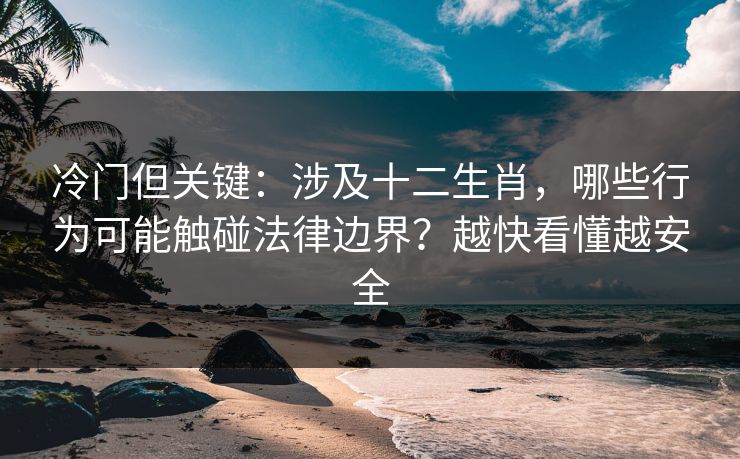 冷门但关键：涉及十二生肖，哪些行为可能触碰法律边界？越快看懂越安全