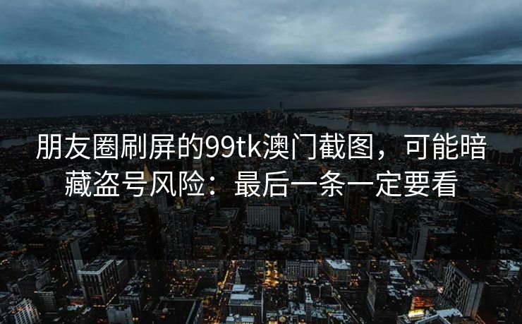 朋友圈刷屏的99tk澳门截图，可能暗藏盗号风险：最后一条一定要看