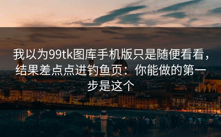 我以为99tk图库手机版只是随便看看，结果差点点进钓鱼页：你能做的第一步是这个