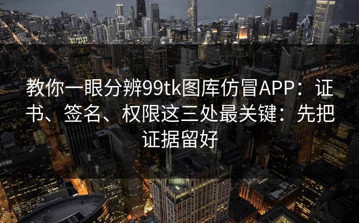 教你一眼分辨99tk图库仿冒APP：证书、签名、权限这三处最关键：先把证据留好