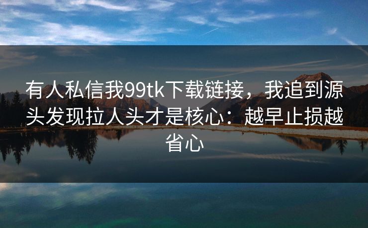 有人私信我99tk下载链接，我追到源头发现拉人头才是核心：越早止损越省心