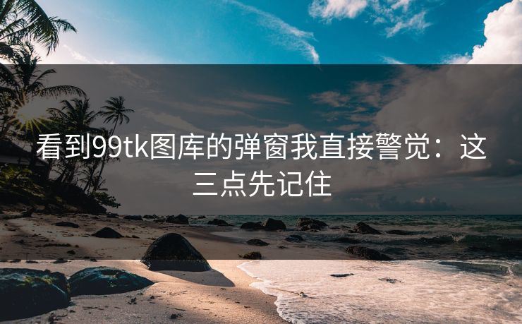 看到99tk图库的弹窗我直接警觉：这三点先记住