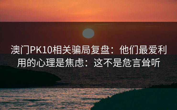 澳门PK10相关骗局复盘：他们最爱利用的心理是焦虑：这不是危言耸听