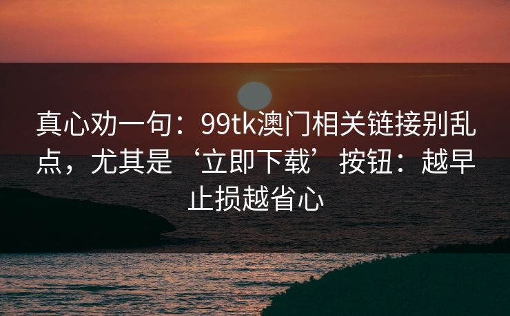 真心劝一句：99tk澳门相关链接别乱点，尤其是‘立即下载’按钮：越早止损越省心
