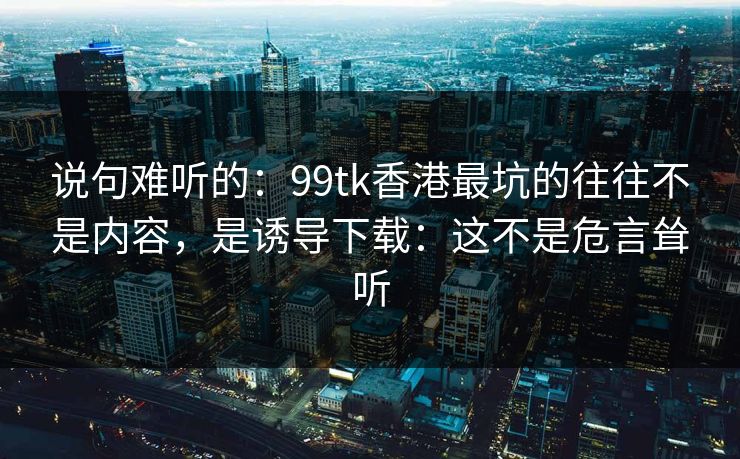 详细阅读:说句难听的:99tk香港最坑的往往不是内容,是诱导下载:这不是危言耸听 说句难听的:99tk香港最坑的往往不是内容,是诱导下载:这不是危言耸听